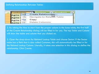 Deﬁning Relationships Between Tables
2. By taking the time to start from the proper column in the base table, the ﬁrst half
of the Create Relationship dialog will be ﬁlled in for you. The top Table and Column
will show the table and column that you clicked on.
3. Open the drop-down for Related Lookup Table and choose Sector. If the Sector
table has a ﬁeld that is also called Customer, this will automatically be ﬁlled in for
the Related Lookup Column. Literally, it takes one selection in this dialog to deﬁne the
relationship. Click Create.
246
 