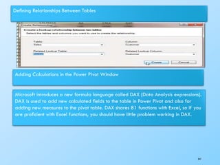 Deﬁning Relationships Between Tables
Adding Calculations in the Power Pivot Window
Microsoft introduces a new formula language called DAX (Data Analysis expressions).
DAX is used to add new calculated ﬁelds to the table in Power Pivot and also for
adding new measures to the pivot table. DAX shares 81 functions with Excel, so if you
are proﬁcient with Excel functions, you should have little problem working in DAX.
247
 