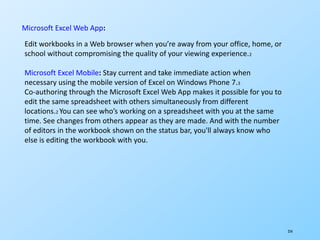 254
Microsoft Excel Web App:
Edit workbooks in a Web browser when you’re away from your office, home, or
school without compromising the quality of your viewing experience.2
Microsoft Excel Mobile: Stay current and take immediate action when
necessary using the mobile version of Excel on Windows Phone 7.3
Co-authoring through the Microsoft Excel Web App makes it possible for you to
edit the same spreadsheet with others simultaneously from different
locations.2 You can see who’s working on a spreadsheet with you at the same
time. See changes from others appear as they are made. And with the number
of editors in the workbook shown on the status bar, you'll always know who
else is editing the workbook with you.
 