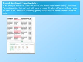 26
Dynamic Conditional Formatting Gallery
In the example above I’ve selected numbers, so it makes sense that I’m seeing Conditional
Formatting options that work well with numeric values. If I select all Text or all Date values,
the items in the Conditional Formatting gallery change to work better with those types of
data:
 