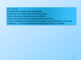 266
BI is used to:
Understand the health of the organization
Collaborate on a shared view of business drivers
Reduce the time to decision Its goal is often to:
Impact the bottom line by measuring specific operations
Enhance competitive advantage BI is no longer a luxury afforded by a few large
companies — it is now considered an essential part of the IT portfolio
 