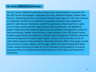 270
SQL Server 2008 R2 BI Technologies
The SQL Server 2008 R2-based data infrastructure and BI platform comprise five
key SQL Server technologies: Integration Services, Relational Engine, Master Data
Services, Reporting Services, and Analysis Services (see Figure 3). The main purpose
of Integration Services is to implement a scalable enterprise data integration
platform with Extract, Transform, Load (ETL) processes to load data from a wide
array of data sources into the organization’s data warehouses. The Relational
Engine implements the relational data store and database management system for
data warehouses. Master Data Services, a new member of the SQL Server family,
enables organizations to implement a Master Data Management (MDM) system for
central management of master data models, entities, and hierarchies across all
information systems in the enterprise. Reporting Services offers a full range of tools
and services to create, deploy, and manage reports and report-based data feeds.
Finally, Analysis Services provides the OLAP and data-mining platform to analyze
large quantities of multidimensional data based on OLAP cubes and PowerPivot
workbooks.
 