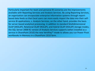 271
Particularly important for team and personal BI scenarios are the improvements
available with Reporting Services and Analysis Services. By using Reporting Services,
an organization can encapsulate enterprise information systems through report-
based data feeds so that Excel users can more easily import the data into their self-
service BI applications, s. Analysis Services, on the other hand, provides the basis
for server-based analytical processing. In addition to standard Multidimensional
OLAP (MOLAP), Relational OLAP (ROLAP), and Hybrid OLAP (HOLAP) storage modes,
the SQL Server 2008 R2 version of Analysis Services supports (when installed as a
service in SharePoint 2010) the new VertiPaq™ mode to allows you run Power Pivot
workbooks In-Memory in a SharePoint 2010 farm.
 