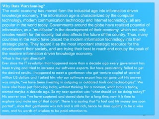 290
Why Data Warehousing?
The world economy has moved form the industrial age into information driven
knowledge economy. The information age is characterized by the computer
technology, modern communication technology and Internet technology; all are
popular in the world today. Governments around the globe have realized potential of
information, as a “multifactor” in the development of their economy, which not only
creates wealth for the society, but also affects the future of the country. Thus, many
countries in the world have placed the modern information technology into their
strategic plans. They regard it as the most important strategic resource for the
development their society, and are trying their best to reach and occupy the peak of
the modern information driven knowledge economy.
What is the right direction?
Ever since the IT revolution that happened more than a decade ago every government has
been trying and tried to increase our software exports. But have persistently failed to get
the desired results. I happened to meet a gentleman who got venture capital of several
million US dollars and I asked him why our software export has not gone up? His answer
was simple, “we have been investing in outgoing or outdated tools and technologies”. We
have also been just following India, without thinking for a moment, what India is today,
started maybe a decade ago. So my next question was “what should we be doing today?”
His answer was “we have captured and stored data for a long time, now it is time to
explore and make use of that data”. There is a saying that “a fool and his money are soon
parted”, since that gentleman was rich and is still rich, hence he does qualify to be a wise
man, and his words of wisdom to be paid attention to.
 