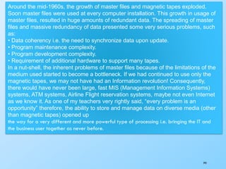 293
Around the mid-1960s, the growth of master files and magnetic tapes exploded.
Soon master files were used at every computer installation. This growth in usage of
master files, resulted in huge amounts of redundant data. The spreading of master
files and massive redundancy of data presented some very serious problems, such
as:
• Data coherency i.e. the need to synchronize data upon update.
• Program maintenance complexity.
• Program development complexity.
• Requirement of additional hardware to support many tapes.
In a nut-shell, the inherent problems of master files because of the limitations of the
medium used started to become a bottleneck. If we had continued to use only the
magnetic tapes, we may not have had an Information revolution! Consequently,
there would have never been large, fast MIS (Management Information Systems)
systems, ATM systems, Airline Flight reservation systems, maybe not even Internet
as we know it. As one of my teachers very rightly said, “every problem is an
opportunity” therefore, the ability to store and manage data on diverse media (other
than magnetic tapes) opened up
the way for a very different and more powerful type of processing i.e. bringing the IT and
the business user together as never before.
 