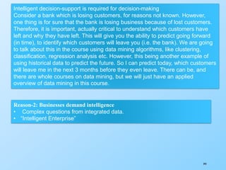 295
Intelligent decision-support is required for decision-making
Consider a bank which is losing customers, for reasons not known. However,
one thing is for sure that the bank is losing business because of lost customers.
Therefore, it is important, actually critical to understand which customers have
left and why they have left. This will give you the ability to predict going forward
(in time), to identify which customers will leave you (i.e. the bank). We are going
to talk about this in the course using data mining algorithms, like clustering,
classification, regression analysis etc. However, this being another example of
using historical data to predict the future. So I can predict today, which customers
will leave me in the next 3 months before they even leave. There can be, and
there are whole courses on data mining, but we will just have an applied
overview of data mining in this course.
Reason-2: Businesses demand intelligence
• Complex questions from integrated data.
• “Intelligent Enterprise”
 