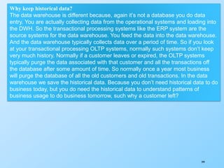 299
Why keep historical data?
The data warehouse is different because, again it’s not a database you do data
entry. You are actually collecting data from the operational systems and loading into
the DWH. So the transactional processing systems like the ERP system are the
source systems for the data warehouse. You feed the data into the data warehouse.
And the data warehouse typically collects data over a period of time. So if you look
at your transactional processing OLTP systems, normally such systems don’t keep
very much history. Normally if a customer leaves or expired, the OLTP systems
typically purge the data associated with that customer and all the transactions off
the database after some amount of time. So normally once a year most business
will purge the database of all the old customers and old transactions. In the data
warehouse we save the historical data. Because you don’t need historical data to do
business today, but you do need the historical data to understand patterns of
business usage to do business tomorrow, such why a customer left?
 