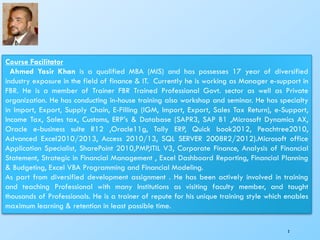 Course Facilitator
Ahmed Yasir Khan is a qualified MBA (MIS) and has possesses 17 year of diversified
industry exposure in the field of finance & IT. Currently he is working as Manager e-support in
FBR. He is a member of Trainer FBR Trained Professional Govt. sector as well as Private
organization. He has conducting in-house training also workshop and seminar. He has specialty
in Import, Export, Supply Chain, E-Filling (IGM, Import, Export, Sales Tax Return), e-Support,
Income Tax, Sales tax, Customs, ERP’s & Database (SAPR3, SAP B1 ,Microsoft Dynamics AX,
Oracle e-business suite R12 ,Oracle11g, Tally ERP, Quick book2012, Peachtree2010,
Advanced Excel2010/2013, Access 2010/13, SQL SERVER 2008R2/2012).Microsoft office
Application Specialist, SharePoint 2010,PMP,ITIL V3, Corporate Finance, Analysis of Financial
Statement, Strategic in Financial Management , Excel Dashboard Reporting, Financial Planning
& Budgeting, Excel VBA Programming and Financial Modeling.
As part from diversified development assignment . He has been actively involved in training
and teaching Professional with many Institutions as visiting faculty member, and taught
thousands of Professionals. He is a trainer of repute for his unique training style which enables
maximum learning & retention in least possible time.
3
 