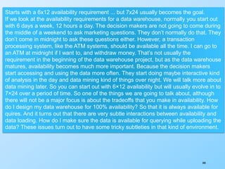 300
Starts with a 6x12 availability requirement ... but 7x24 usually becomes the goal.
If we look at the availability requirements for a data warehouse, normally you start out
with 6 days a week, 12 hours a day. The decision makers are not going to come during
the middle of a weekend to ask marketing questions. They don’t normally do that. They
don’t come in midnight to ask these questions either. However, a transaction
processing system, like the ATM systems, should be available all the time. I can go to
an ATM at midnight if I want to, and withdraw money. That’s not usually the
requirement in the beginning of the data warehouse project, but as the data warehouse
matures, availability becomes much more important. Because the decision makers
start accessing and using the data more often. They start doing maybe interactive kind
of analysis in the day and data mining kind of things over night. We will talk more about
data mining later. So you can start out with 6×12 availability but will usually evolve in to
7×24 over a period of time. So one of the things we are going to talk about, although
there will not be a major focus is about the tradeoffs that you make in availability. How
do I design my data warehouse for 100% availability? So that it is always available for
quires. And it turns out that there are very subtle interactions between availability and
data loading. How do I make sure the data is available for querying while uploading the
data? These issues turn out to have some tricky subtleties in that kind of environment.
 