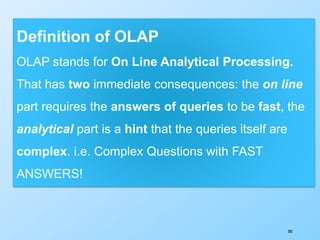 302
Definition of OLAP
OLAP stands for On Line Analytical Processing.
That has two immediate consequences: the on line
part requires the answers of queries to be fast, the
analytical part is a hint that the queries itself are
complex. i.e. Complex Questions with FAST
ANSWERS!
 