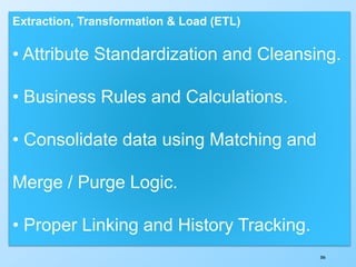 306
Extraction, Transformation & Load (ETL)
• Attribute Standardization and Cleansing.
• Business Rules and Calculations.
• Consolidate data using Matching and
Merge / Purge Logic.
• Proper Linking and History Tracking.
 