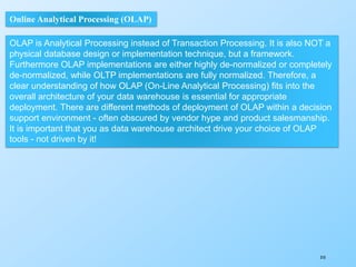 310
Online Analytical Processing (OLAP)
OLAP is Analytical Processing instead of Transaction Processing. It is also NOT a
physical database design or implementation technique, but a framework.
Furthermore OLAP implementations are either highly de-normalized or completely
de-normalized, while OLTP implementations are fully normalized. Therefore, a
clear understanding of how OLAP (On-Line Analytical Processing) fits into the
overall architecture of your data warehouse is essential for appropriate
deployment. There are different methods of deployment of OLAP within a decision
support environment - often obscured by vendor hype and product salesmanship.
It is important that you as data warehouse architect drive your choice of OLAP
tools - not driven by it!
 