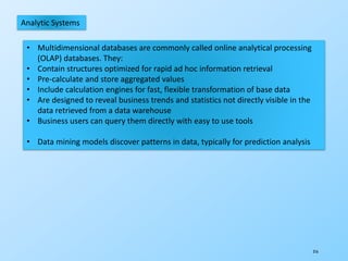 316
Analytic Systems
• Multidimensional databases are commonly called online analytical processing
(OLAP) databases. They:
• Contain structures optimized for rapid ad hoc information retrieval
• Pre-calculate and store aggregated values
• Include calculation engines for fast, flexible transformation of base data
• Are designed to reveal business trends and statistics not directly visible in the
data retrieved from a data warehouse
• Business users can query them directly with easy to use tools
• Data mining models discover patterns in data, typically for prediction analysis
 