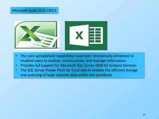 319
Microsoft Excel 2010 /2013
• The core spreadsheet capabilities have been dramatically enhanced to
enabled users to analyze, communicate, and manage information
• Provides full support for Microsoft SQL Server 2008 R2 Analysis Services
• The SQL Server Power Pivot for Excel add-in enables the efficient storage
and querying of large volumes data within the workbook
 