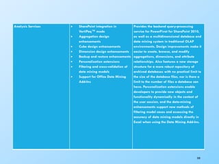 330
Analysis Services  SharePoint integration in
VertiPaq™ mode
 Aggregation design
enhancements
 Cube design enhancements
 Dimension design enhancements
 Backup and restore enhancements
 Personalization extensions
 Filtering and cross-validation of
data mining models
 Support for Office Data Mining
Add-Ins
Provides the backend query-processing
service for PowerPivot for SharePoint 2010,
as well as a multidimensional database and
data mining system in traditional OLAP
environments. Design improvements make it
easier to create, browse, and modify
aggregations, dimensions, and attribute
relationships. Also features a new storage
structure for a more robust repository of
archived databases with no practical limit to
the size of the database files, nor is there a
limit to the number of files a database can
have. Personalization extensions enable
developers to provide new objects and
functionality dynamically in the context of
the user session, and the data-mining
enhancements support new methods of
filtering model cases and assessing the
accuracy of data mining models directly in
Excel when using the Data Mining Add-Ins.
 