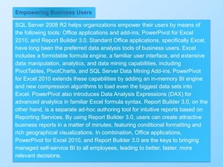 331
Empowering Business Users
SQL Server 2008 R2 helps organizations empower their users by means of
the following tools: Office applications and add-ins, PowerPivot for Excel
2010, and Report Builder 3.0. Standard Office applications, specifically Excel,
have long been the preferred data analysis tools of business users. Excel
includes a formidable formula engine, a familiar user interface, and extensive
data manipulation, analytics, and data mining capabilities, including
PivotTables, PivotCharts, and SQL Server Data Mining Add-ins. PowerPivot
for Excel 2010 extends these capabilities by adding an in-memory BI engine
and new compression algorithms to load even the biggest data sets into
Excel. PowerPivot also introduces Data Analysis Expressions (DAX) for
advanced analytics in familiar Excel formula syntax. Report Builder 3.0, on the
other hand, is a separate ad-hoc authoring tool for intuitive reports based on
Reporting Services. By using Report Builder 3.0, users can create attractive
business reports in a matter of minutes, featuring conditional formatting and
rich geographical visualizations. In combination, Office applications,
PowerPivot for Excel 2010, and Report Builder 3.0 are the keys to bringing
managed self-service BI to all employees, leading to better, faster, more
relevant decisions.
 