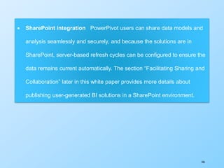 336
 SharePoint integration PowerPivot users can share data models and
analysis seamlessly and securely, and because the solutions are in
SharePoint, server-based refresh cycles can be configured to ensure the
data remains current automatically. The section “Facilitating Sharing and
Collaboration” later in this white paper provides more details about
publishing user-generated BI solutions in a SharePoint environment.
 