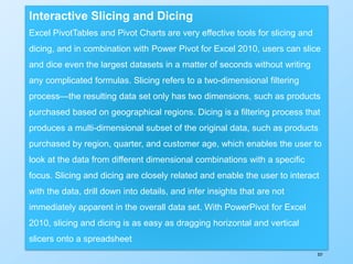 337
Interactive Slicing and Dicing
Excel PivotTables and Pivot Charts are very effective tools for slicing and
dicing, and in combination with Power Pivot for Excel 2010, users can slice
and dice even the largest datasets in a matter of seconds without writing
any complicated formulas. Slicing refers to a two-dimensional filtering
process—the resulting data set only has two dimensions, such as products
purchased based on geographical regions. Dicing is a filtering process that
produces a multi-dimensional subset of the original data, such as products
purchased by region, quarter, and customer age, which enables the user to
look at the data from different dimensional combinations with a specific
focus. Slicing and dicing are closely related and enable the user to interact
with the data, drill down into details, and infer insights that are not
immediately apparent in the overall data set. With PowerPivot for Excel
2010, slicing and dicing is as easy as dragging horizontal and vertical
slicers onto a spreadsheet
 