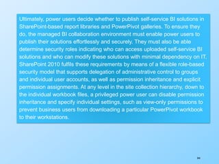 344
Ultimately, power users decide whether to publish self-service BI solutions in
SharePoint-based report libraries and PowerPivot galleries. To ensure they
do, the managed BI collaboration environment must enable power users to
publish their solutions effortlessly and securely. They must also be able
determine security roles indicating who can access uploaded self-service BI
solutions and who can modify these solutions with minimal dependency on IT.
SharePoint 2010 fulfils these requirements by means of a flexible role-based
security model that supports delegation of administrative control to groups
and individual user accounts, as well as permission inheritance and explicit
permission assignments. At any level in the site collection hierarchy, down to
the individual workbook files, a privileged power user can disable permission
inheritance and specify individual settings, such as view-only permissions to
prevent business users from downloading a particular PowerPivot workbook
to their workstations.
 