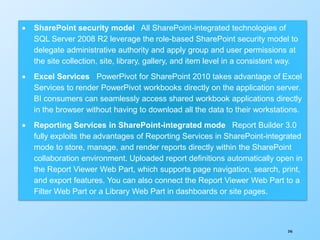 346
 SharePoint security model All SharePoint-integrated technologies of
SQL Server 2008 R2 leverage the role-based SharePoint security model to
delegate administrative authority and apply group and user permissions at
the site collection, site, library, gallery, and item level in a consistent way.
 Excel Services PowerPivot for SharePoint 2010 takes advantage of Excel
Services to render PowerPivot workbooks directly on the application server.
BI consumers can seamlessly access shared workbook applications directly
in the browser without having to download all the data to their workstations.
 Reporting Services in SharePoint-integrated mode Report Builder 3.0
fully exploits the advantages of Reporting Services in SharePoint-integrated
mode to store, manage, and render reports directly within the SharePoint
collaboration environment. Uploaded report definitions automatically open in
the Report Viewer Web Part, which supports page navigation, search, print,
and export features. You can also connect the Report Viewer Web Part to a
Filter Web Part or a Library Web Part in dashboards or site pages.
 