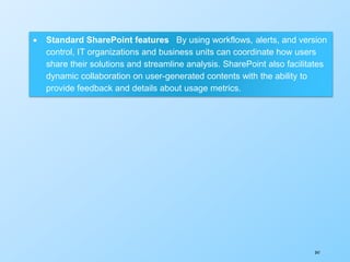347
 Standard SharePoint features By using workflows, alerts, and version
control, IT organizations and business units can coordinate how users
share their solutions and streamline analysis. SharePoint also facilitates
dynamic collaboration on user-generated contents with the ability to
provide feedback and details about usage metrics.
 