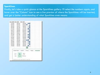 35
Sparklines
Finally, let’s take a quick glance at the Sparklines gallery. I’ll select the numbers again, and
hover over the “Column” icon to see a live preview of where the Sparklines will be inserted,
and get a better understanding of what Sparklines even means:
 