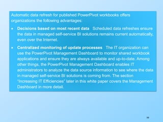 350
Automatic data refresh for published PowerPivot workbooks offers
organizations the following advantages:
 Decisions based on most recent data Scheduled data refreshes ensure
the data in managed self-service BI solutions remains current automatically,
even over the Internet.
 Centralized monitoring of update processes The IT organization can
use the PowerPivot Management Dashboard to monitor shared workbook
applications and ensure they are always available and up-to-date. Among
other things, the PowerPivot Management Dashboard enables IT
administrators to analyze the data source information to see where the data
in managed self-service BI solutions is coming from. The section
“Increasing IT Efficiencies” later in this white paper covers the Management
Dashboard in more detail.
 