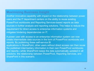 351
Maximizing Business Insight
Another innovative capability with impact on the relationship between power
users and the IT department centers on the ability to reuse existing
PowerPivot workbooks and Reporting Services-based reports as data
sources in further analysis and reporting solutions. This helps to reduce the
requirement for direct access to enterprise information systems and
mitigates hindering dependencies on IT.
A power user with access to an enterprise information system can now
create intermediate data sources in the form of PowerPivot workbooks and
reports. By publishing these self-service BI
applications in SharePoint, other users without direct access can then reuse
the published intermediary information in their own PowerPivot workbooks
and reports—while SharePoint keeps the data automatically updated in all
solutions. the relationship between PowerPivot, Reporting Services, and
SharePoint in this scenario.
 