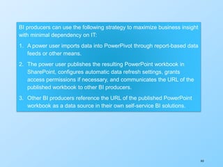 353
BI producers can use the following strategy to maximize business insight
with minimal dependency on IT:
1. A power user imports data into PowerPivot through report-based data
feeds or other means.
2. The power user publishes the resulting PowerPoint workbook in
SharePoint, configures automatic data refresh settings, grants
access permissions if necessary, and communicates the URL of the
published workbook to other BI producers.
3. Other BI producers reference the URL of the published PowerPoint
workbook as a data source in their own self-service BI solutions.
 