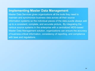 354
Implementing Master Data Management
Master Data Services gives organizations all the tools they need to
maintain and synchronize business data across all their source
information systems so the individual pieces of the data puzzle always add
up to a consistent, complete, and accurate picture,. By integrating the
various source systems in the enterprise with a centralized MDS-based
Master Data Management solution, organizations can ensure the accuracy
of business-critical information, consistency of reporting, and compliance
with laws and regulations.
 