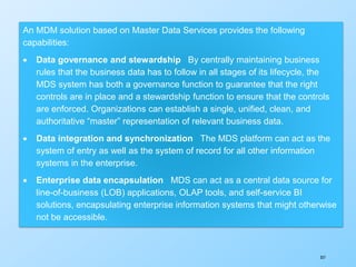357
An MDM solution based on Master Data Services provides the following
capabilities:
 Data governance and stewardship By centrally maintaining business
rules that the business data has to follow in all stages of its lifecycle, the
MDS system has both a governance function to guarantee that the right
controls are in place and a stewardship function to ensure that the controls
are enforced. Organizations can establish a single, unified, clean, and
authoritative “master” representation of relevant business data.
 Data integration and synchronization The MDS platform can act as the
system of entry as well as the system of record for all other information
systems in the enterprise.
 Enterprise data encapsulation MDS can act as a central data source for
line-of-business (LOB) applications, OLAP tools, and self-service BI
solutions, encapsulating enterprise information systems that might otherwise
not be accessible.
 
