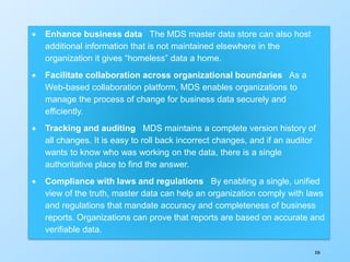 358
 Enhance business data The MDS master data store can also host
additional information that is not maintained elsewhere in the
organization it gives “homeless” data a home.
 Facilitate collaboration across organizational boundaries As a
Web-based collaboration platform, MDS enables organizations to
manage the process of change for business data securely and
efficiently.
 Tracking and auditing MDS maintains a complete version history of
all changes. It is easy to roll back incorrect changes, and if an auditor
wants to know who was working on the data, there is a single
authoritative place to find the answer.
 Compliance with laws and regulations By enabling a single, unified
view of the truth, master data can help an organization comply with laws
and regulations that mandate accuracy and completeness of business
reports. Organizations can prove that reports are based on accurate and
verifiable data.
 