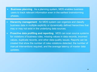 359
 Business planning As a planning system, MDS enables business
users to track relevant information even in the earliest brainstorming
phases.
 Hierarchy management An MDS system can organize and classify
business data in multiple explicitly or dynamically defined hierarchies that
may or may not exist in the underlying data sources.
 Proactive data profiling and reporting MDS can scan source systems
for violations of business rules, missing values in data records, incorrect
values, duplicate records, and other data-quality issues. Reports can be
created that show the number of rules violations detected, the number of
manual interventions required, and the average latency of master data
updates.
 