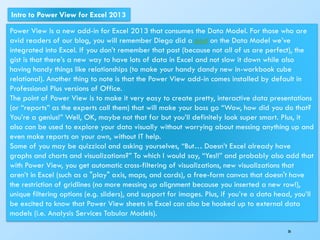 36
Intro to Power View for Excel 2013
Power View is a new add-in for Excel 2013 that consumes the Data Model. For those who are
avid readers of our blog, you will remember Diego did a post on the Data Model we’ve
integrated into Excel. If you don’t remember that post (because not all of us are perfect), the
gist is that there’s a new way to have lots of data in Excel and not slow it down while also
having handy things like relationships (to make your handy dandy new in-workbook cube
relational). Another thing to note is that the Power View add-in comes installed by default in
Professional Plus versions of Office.
The point of Power View is to make it very easy to create pretty, interactive data presentations
(or “reports” as the experts call them) that will make your boss go “Wow, how did you do that?
You’re a genius!” Well, OK, maybe not that far but you’ll definitely look super smart. Plus, it
also can be used to explore your data visually without worrying about messing anything up and
even make reports on your own, without IT help.
Some of you may be quizzical and asking yourselves, “But… Doesn’t Excel already have
graphs and charts and visualizations?” To which I would say, “Yes!!” and probably also add that
with Power View, you get automatic cross-filtering of visualizations, new visualizations that
aren’t in Excel (such as a "play" axis, maps, and cards), a free-form canvas that doesn't have
the restriction of gridlines (no more messing up alignment because you inserted a new row!),
unique filtering options (e.g. sliders), and support for images. Plus, if you’re a data head, you’ll
be excited to know that Power View sheets in Excel can also be hooked up to external data
models (i.e. Analysis Services Tabular Models).
 