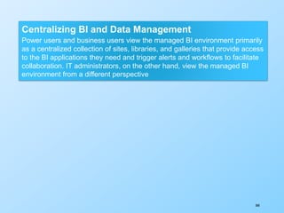 360
Centralizing BI and Data Management
Power users and business users view the managed BI environment primarily
as a centralized collection of sites, libraries, and galleries that provide access
to the BI applications they need and trigger alerts and workflows to facilitate
collaboration. IT administrators, on the other hand, view the managed BI
environment from a different perspective
 