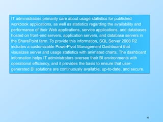 362
IT administrators primarily care about usage statistics for published
workbook applications, as well as statistics regarding the availability and
performance of their Web applications, service applications, and databases
hosted on front-end servers, application servers, and database servers in
the SharePoint farm. To provide this information, SQL Server 2008 R2
includes a customizable PowerPivot Management Dashboard that
visualizes server and usage statistics with animated charts. The dashboard
information helps IT administrators oversee their BI environments with
operational efficiency, and it provides the basis to ensure that user-
generated BI solutions are continuously available, up-to-date, and secure.
 