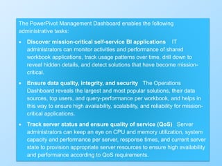 363
The PowerPivot Management Dashboard enables the following
administrative tasks:
 Discover mission-critical self-service BI applications IT
administrators can monitor activities and performance of shared
workbook applications, track usage patterns over time, drill down to
reveal hidden details, and detect solutions that have become mission-
critical.
 Ensure data quality, integrity, and security The Operations
Dashboard reveals the largest and most popular solutions, their data
sources, top users, and query-performance per workbook, and helps in
this way to ensure high availability, scalability, and reliability for mission-
critical applications.
 Track server status and ensure quality of service (QoS) Server
administrators can keep an eye on CPU and memory utilization, system
capacity and performance per server, response times, and current server
state to provision appropriate server resources to ensure high availability
and performance according to QoS requirements.
 