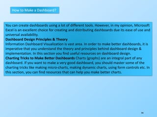 366
How to Make a Dashboard?
You can create dashboards using a lot of different tools. However, in my opinion, Microsoft
Excel is an excellent choice for creating and distributing dashboards due its ease of use and
universal availability.
Dashboard Design Principles & Theory
Information Dashboard Visualization is vast area. In order to make better dashboards, it is
imperative that you understand the theory and principles behind dashboard design &
implementation. In this section you find useful resources on dashboard design.
Charting Tricks to Make Better Dashboards Charts (graphs) are an integral part of any
dashboard. If you want to make a very good dashboard, you should master some of the
charting tricks like making micro-charts, making dynamic charts, using form controls etc. In
this section, you can find resources that can help you make better charts.
 