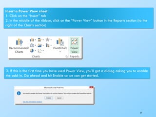 37
Insert a Power View sheet
1. Click on the “Insert” tab
2. In the middle of the ribbon, click on the “Power View” button in the Reports section (to the
right of the Charts section)
3. If this is the first time you have used Power View, you’ll get a dialog asking you to enable
the add-in. Go ahead and hit Enable so we can get started.
 