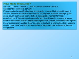 372
How Many Measures?
Another common question is, ―How many measures should a
dashboard or scorecard contain?
If the question is specifically about scorecards, ―seven‖ is the most frequent
answer. Because scorecards often report on progress towards strategic goals,
about seven such goals seems to be a manageable number for most
organizations. If the question is generally about dashboards, ―as many as you
need‖ is the honest answer. Dashboard reports can replace many standard reports
in any organization. Just as there’s no end to the type of information that anagers
need to see, there’s no end to the number of measures that a dashboard report
can present.
 
