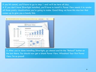 38
If you hit cancel, you’ll have to go to step 1 and we’ll be here all day.
4. If you don’t have Silverlight installed, you’ll have to install it. Power View needs it to render
all those pretty visualizations you’re going to make. Good thing we have this nice bar that
comes up to give you a handy link:
5. After you’re done installing Silverlight, go ahead and hit the “Reload” button on
the bar there. You should now get a blank Power View. Whoohoo! Your first Power
View. I’m so proud!
 