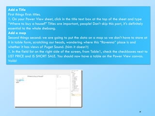 39
Add a Title
First things first: titles.
1. On your Power View sheet, click in the title text box at the top of the sheet and type
“Where to buy a house?” Titles are important, people! Don’t skip this part, it’s definitely
essential to the whole shebang.
Add a map
Second things second: we are going to put the data on a map so we don’t have to stare at
it in table form, scratching our heads, wondering where this “Ravenna” place is and
whether it has views of Puget Sound. (hint: it doesn’t)
1. In the field list on the right side of the screen, from Table1, check the checkboxes next to
LIST PRICE and IS SHORT SALE. You should now have a table on the Power View canvas.
Voilà!
 