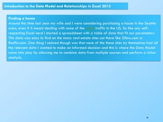 40
Introduction to the Data Model and Relationships in Excel 2013
Finding a home
Around this time last year my wife and I were considering purchasing a house in the Seattle
area, even if it meant dealing with some of the worst traffic in the US. So like any self-
respecting Excel nerd I started a spreadsheet with a table of data that fit our parameters.
This data was easy to find on the many real-estate sites out there like Zillow.com or
Redfin.com. One thing I noticed though was that none of the these sites by themselves had all
the relevant data I wanted to make an informed decision and this is where the Data Model
came into play by allowing me to combine data from multiple sources and perform a richer
analysis.
 