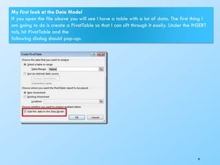 42
My first look at the Data Model
If you open the file above you will see I have a table with a lot of data. The first thing I
am going to do is create a PivotTable so that I can sift through it easily. Under the INSERT
tab, hit PivotTable and the
following dialog should pop-up:
 