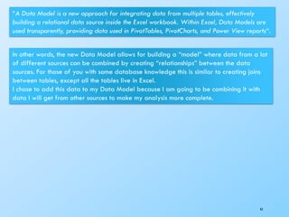 43
“A Data Model is a new approach for integrating data from multiple tables, effectively
building a relational data source inside the Excel workbook. Within Excel, Data Models are
used transparently, providing data used in PivotTables, PivotCharts, and Power View reports“.
In other words, the new Data Model allows for building a “model” where data from a lot
of different sources can be combined by creating “relationships” between the data
sources. For those of you with some database knowledge this is similar to creating joins
between tables, except all the tables live in Excel.
I chose to add this data to my Data Model because I am going to be combining it with
data I will get from other sources to make my analysis more complete.
 