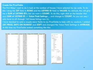 44
Create the PivotTable
The first thing I want to do is look at the number of houses I have selected by zip code. To do
this I drag the ZIP field to ROWS and the LISTING ID field to VALUES. By default, this will give
me a SUM of LISTING ID’s, but we want a COUNT. To do this, right click on the header that
says SUM of LISTING ID -> Value Field Settings… and change to COUNT. As you can see, I
only have to sift through 165 house listings now (L).
I have decided to add a couple more fields to my PivotTable to help with my analysis. I added
LIST PRICE, DAYS ON MARKET and SQFT and changed the Value Field Settings to AVERAGE.
At this time my PivotTable looked something like this:
 