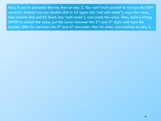 48
Now, if you’re paranoid like me, then at step 2. You won’t trust yourself to re-type the SSN
correctly. Instead you can double click in A2 (goes into “cell edit mode”), copy the value,
then double click cell B2 (back into “edit mode”), and paste the value. Then, before hitting
ENTER to commit the value, put the cursor between the 3rd and 4th digit, and type the
hyphen. Ditto for between the 5th and 6th character. Now hit enter, and continue to step 3.
 