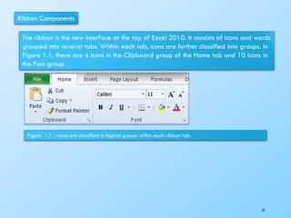 Ribbon Components
The ribbon is the new interface at the top of Excel 2010. It consists of icons and words
grouped into several tabs. Within each tab, icons are further classiﬁed into groups. In
Figure 1.1, there are 4 icons in the Clipboard group of the Home tab and 10 icons in
the Font group
Figure 1.1 - Icons are classiﬁed in logical groups within each ribbon tab.
53
 