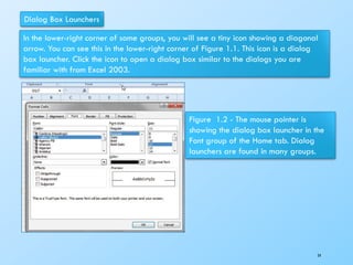 Dialog Box Launchers
In the lower-right corner of some groups, you will see a tiny icon showing a diagonal
arrow. You can see this in the lower-right corner of Figure 1.1. This icon is a dialog
box launcher. Click the icon to open a dialog box similar to the dialogs you are
familiar with from Excel 2003.
Figure 1.2 - The mouse pointer is
showing the dialog box launcher in the
Font group of the Home tab. Dialog
launchers are found in many groups.
54
 