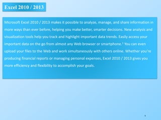 6
Excel 2010 / 2013
Microsoft Excel 2010 / 2013 makes it possible to analyze, manage, and share information in
more ways than ever before, helping you make better, smarter decisions. New analysis and
visualization tools help you track and highlight important data trends. Easily access your
important data on the go from almost any Web browser or smartphone.1 You can even
upload your files to the Web and work simultaneously with others online. Whether you’re
producing financial reports or managing personal expenses, Excel 2010 / 2013 gives you
more efficiency and flexibility to accomplish your goals.
 